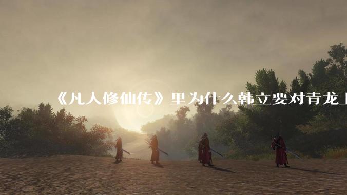 《凡人修仙传》里为什么韩立要对青龙上人赶尽杀绝？
